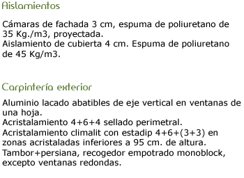 Aislamientos: Camaras de fachada 3cm. Espuma poliuterano 35kg. Aislaimiento de cubierta 4cm. Carpinteria exterior: Alumino lacado abatibles de eje vertical en ventanas de una hoja. Acristalamiento sellado perimetral. Climalit con estadip. Tambor persianas, recogedor empotrado monoblock.