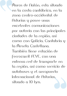 Muros del Nalon esta situado en la costa cantabrica, en la zona centro occidental de Asturias. Posee unas excelentes comunicaciones por autovia con Galicia, Cantabria y la Meseta. Tiene estacion de FEVE. Aeropuerto de Asturias a 10km
