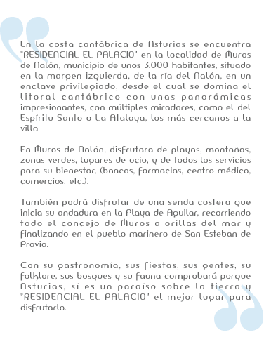 Costa cantábrica de Asturias se encuentra Residencial el Palacio en Muros del Nalon en un enclave desde el que se domina el litoral cantábrico con unas panorámicas impresionantes, con miradores. Disfrutaras de playas, montañas, zonas verdes, lugares de ocio, y de todos los servicios para su bienestar (Bancos, farmacias, centro médico, comercios...)